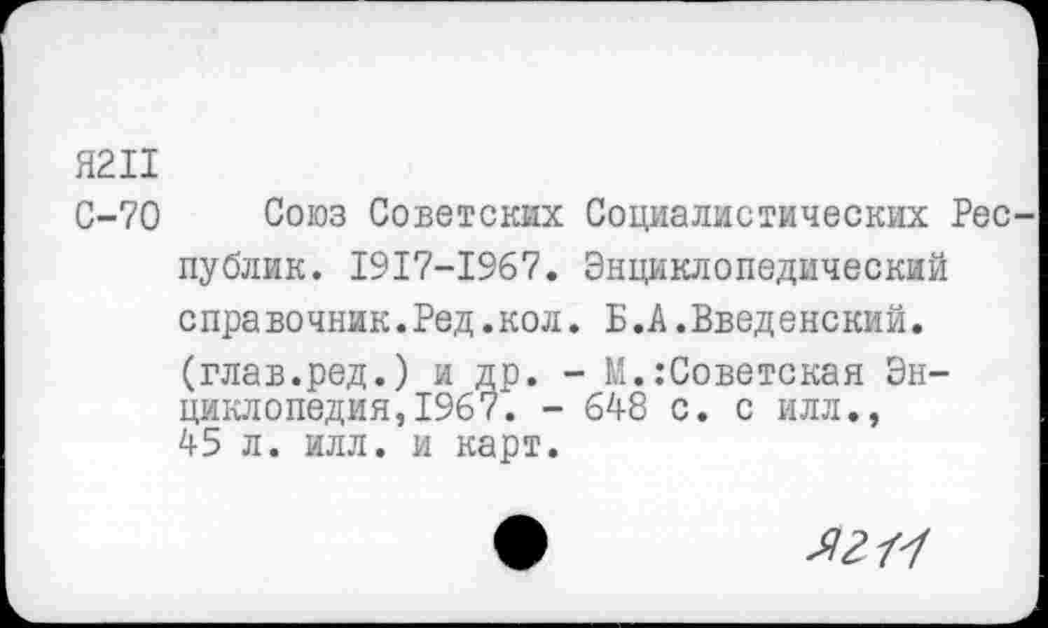 ﻿Я2П
С-70 Союз Советских Социалистических Рес публик. 1917-1967. Энциклопедический с пра вочник.Ред.кол. Б.А.Введенский. (глав.ред.) и др. - М. Советская Энциклопедия, 1967. - 648 с. с илл., 45 л. илл. и карт.
Л?/У